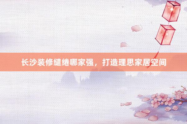 长沙装修缱绻哪家强，打造理思家居空间