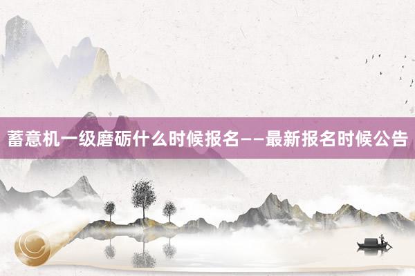 蓄意机一级磨砺什么时候报名——最新报名时候公告