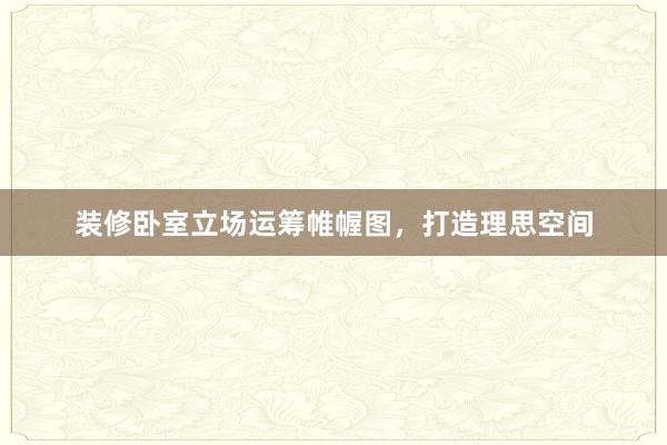 装修卧室立场运筹帷幄图，打造理思空间