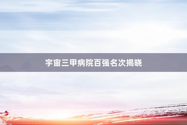 宇宙三甲病院百强名次揭晓