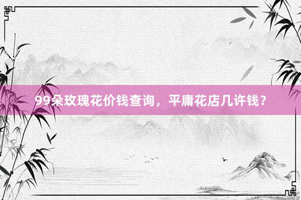 99朵玫瑰花价钱查询，平庸花店几许钱？