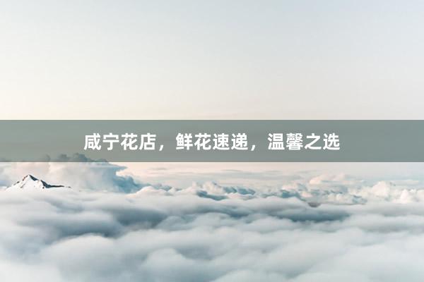 咸宁花店，鲜花速递，温馨之选