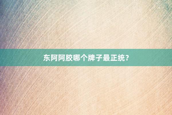 东阿阿胶哪个牌子最正统？